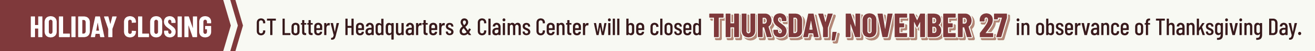 CT Lottery Headquarters & Claims Center will be closed THURSDAY, NOVEMBER 27 in observance of Thanksgiving Day.